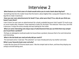 Interview 2
What features on a front cover of a book would entice you to read a book about big foot?
Something that lets the reader know that the book is about bigfoot like a sasquatch footprint. Also, a
big title to make it stand out.
Have you ever seen advertisements for book? If yes, what were they? If no, why do you think you
haven’t seen them?
I don’t think I’ve ever seen an advertisement for a book, probably because I don’t watch TV much or go
on social media allot. However I have watched a trailer for the book ‘The selection’ Kiera Cass, but that
is because I I enjoy the series already and was looking for the trailer.
What are some interesting and unique ways of advertisement that you can think that may compel
you to purchase a product?
Perhaps an advergame could persuade me to purchase a product, because that is fun and interactive
and interesting.
What is the last book you read and why did you read it?
The last book series I read was ‘The selection’ as it was introduced to by my mother and sister.
What is your favourite book cover and why?
I really like the Game Of Thrones book cover. I like the simple look to them, and how they display one
antique and old looking item.
 