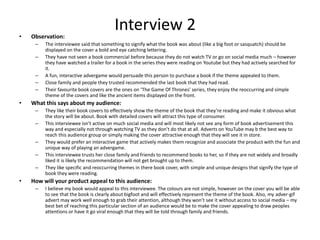 Interview 2• Observation:
– The interviewee said that something to signify what the book was about (like a big foot or sasquatch) should be
displayed on the cover a bold and eye catching lettering.
– They have not seen a book commercial before because they do not watch TV or go on social media much – however
they have watched a trailer for a book in the series they were reading on Youtube but they had actively searched for
it.
– A fun, interactive advergame would persuade this person to purchase a book if the theme appealed to them.
– Close family and people they trusted recommended the last book that they had read.
– Their favourite book covers are the ones on ‘The Game Of Thrones’ series, they enjoy the reoccurring and simple
theme of the covers and like the ancient items displayed on the front.
• What this says about my audience:
– They like their book covers to effectively show the theme of the book that they’re reading and make it obvious what
the story will be about. Book with detailed covers will attract this type of consumer.
– This interviewee isn’t active on much social media and will most likely not see any form of book advertisement this
way and especially not through watching TV as they don’t do that at all. Adverts on YouTube may b the best way to
reach this audience group or simply making the cover attractive enough that they will see it in store.
– They would prefer an interactive game that actively makes them recognize and associate the product with the fun and
unique way of playing an advergame.
– This interviewee trusts her close family and friends to recommend books to her, so if they are not widely and broadly
liked it is likely the recommendation will not get brought up to them.
– They like specific and reoccurring themes in there book cover, with simple and unique designs that signify the type of
book they were reading.
• How will your product appeal to this audience:
– I believe my book would appeal to this interviewee. The colours are not simple, however on the cover you will be able
to see that the book is clearly about bigfoot and will effectively represent the theme of the book. Also, my adver-gif
advert may work well enough to grab their attention, although they won’t see it without access to social media – my
best bet of reaching this particular section of an audience would be to make the cover appealing to draw peoples
attentions or have it go viral enough that they will be told through family and friends.
 