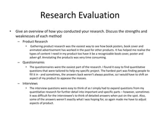 Research Evaluation
• Give an overview of how you conducted your research. Discuss the strengths and
weaknesses of each method
– Product Research
• Gathering product research was the easiest way to see how book posters, book cover and
animated advertisement has worked in the past for other products. It has helped me realise the
types of content I need in my product too have it be a recognizable book cover, poster and
adver-gif. Annotating the products was very time consuming.
– Questionnaires
• The questionnaires were the easiest part of the research. I found it easy to find quantitative
questions that were tailored to help my specific project. The hardest part was finding people to
fill it in - and sometimes, the answers back weren’t always positive, so I would have to shift an
aspect of my product to appease the masses.
– Interviews
• The interview questions were easy to think of as I simply had to expand questions from my
quantitative research for further detail into important and specific parts – however, sometimes
it was difficult for the interviewee’s to think of detailed answers when put on the spot. Also,
some of the answers weren’t exactly what I was hoping for, so again made me have to adjust
aspects of product.
 