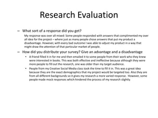 Research Evaluation
– What sort of a response did you get?
My response was over all mixed: Some people responded with answers that complimented my over
all idea for the project – where just as many people chose answers that put my product a
disadvantage. However, with every bad outcome I was able to adjust my product in a way that
might draw the attention of that particular market of people.
– How did you distribute your survey? Give an advantage and a disadvantage
• A friend filled it in for me and then emailed it to some people from their work who they knew
were interested in books. This was both effective and ineffective because although they were
more people to fill out the research, one was older than my target audience.
• People from my Creative Social Media class took the time to fill it in. This was a great idea
because they are the exact demographics that my project would be targeted too. Also they are
from all different backgrounds so it gives my research a more varied response. However, some
people made mock responses which hindered the process of my research slightly.
 