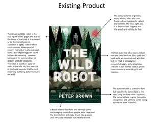 Existing Product
The font looks like it has been etched
over the cover in chalk. This gives the
book quite an industrial and wild feel
to it, as chalk is a messy but
resourceful way to write anything.
The font is also a white colour, which
could connote a sense of light and
freedom.
The authors name is a smaller font
but typed In the same style as the
title, tying the hole cover together.
The name is there to give the author
recognition and will help when trying
to find the book in stores.
The drawn out little robot is the
only figure on the page, and due to
the name of the book it is assumed
to be the main character.
The robot is a grey colour which
could connote boredom and
misery. The lack of features except
from a pair of glowing eyes could
be seen as menacing, however
because of his surroundings he
doesn’t seem to be so evil.
The robot is stood on a pile of
rocks in the wild life, and the title
of the book suggests that he isn’t
observing but being adventurous in
the wild.
The colour scheme of greens,
aqua, whites, blues and one
flame-red sun represents nature
and wild life. The nice, light way
it is depicted can suggest that
the woods are nothing to fear.
A book release date here and perhaps some
encouraging quotes from people who have read
the book before will make it look like a poster
and persuade people to purchase the book.
 
