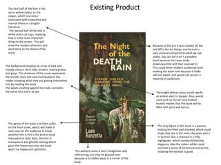 Existing Product
Because of the era it was created (In the
mid 60’s) the art design and format is
very unusual compared to what we see
today. You can tell it isn’t a modern
book because the cover looks
drawn/painted and then scanned in.
This could deter modern audiences from
reading the book now because it looks
old and dated, and would not attract a
majority of audiences.
The only figure in this book is a woman
looking horrified and shocked, which could
imply that she is the main character and is
in turmoil. She is dressed in a frilly
nightgown, which conveys femininity
elegance. Also the colour white could
connote a sense of innocence and purity,
implying the woman is good.
The bright yellow colour could signify
an amber alert or danger. Also, words
used such as ‘terror’ and stalked’
heavily implies that the book will be
filled with peril and horror.
The first half of the font is the
same yellow colour as the
slogan, which is a colour
associated with cowardice and
mental illness in a English
literature.
The second half of the title is
white and in all caps, implying
that it is the most important
thing on the screen. This will
draw the readers attention and
alert them to the theme if the
story.
The background displays an array of dark and
moody colours: dark reds, browns, murky greens
and greys. The drabness of the cover represents
the sinister story line and contributes to the
reader knowing what they are getting themselves
into by reading the book.
The waves clashing against the rocks connotes
the sense of a storm at sea.
The authors name is here recognition and
referencing, but may be glossed over
because it is hidden away in a corner of the
book.
The genre of the book is written softly
on the front cover, which will make it
very easy for the audience to know
whether this is this is the kind of book
they want to read. Also, the font is
transparent and ghostly looking which
gives the impression that the book
won’t be happy and optimistic.
 