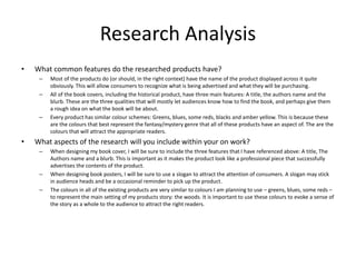 Research Analysis
• What common features do the researched products have?
– Most of the products do (or should, in the right context) have the name of the product displayed across it quite
obviously. This will allow consumers to recognize what is being advertised and what they will be purchasing.
– All of the book covers, including the historical product, have three main features: A title, the authors name and the
blurb. These are the three qualities that will mostly let audiences know how to find the book, and perhaps give them
a rough idea on what the book will be about.
– Every product has similar colour schemes: Greens, blues, some reds, blacks and amber yellow. This is because these
are the colours that best represent the fantasy/mystery genre that all of these products have an aspect of. The are the
colours that will attract the appropriate readers.
• What aspects of the research will you include within your on work?
– When designing my book cover, I will be sure to include the three features that I have referenced above: A title, The
Authors name and a blurb. This is important as it makes the product look like a professional piece that successfully
advertises the contents of the product.
– When designing book posters, I will be sure to use a slogan to attract the attention of consumers. A slogan may stick
in audience heads and be a occasional reminder to pick up the product.
– The colours in all of the existing products are very similar to colours I am planning to use – greens, blues, some reds –
to represent the main setting of my products story: the woods. It is important to use these colours to evoke a sense of
the story as a whole to the audience to attract the right readers.
 