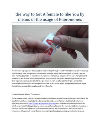 the way to Get A female to like You by
means of the usage of Pheromones
Pheromonesinpeople are chemicalsthatare launchedthroughsweatfromthe frame as a hintof sexual
enchantment.even thoughthose pheromonesare made inside the humanframe,intoday'sage and
time manhas beenable tomake these pheromonesartificiallyasproperly.There weremanytrialsand
researchto testif those artificial pheromonestrulypaintingslikeclearlyhappeningpheromonesand
theirreportshave discoveredthatthose guy-madepheromoneshave certainlygota completely
excessivefulfillmentfee inattractingthe othersex.Inthisarticle we are goingto explore more about
these pheromonesandthe wayto use themefficiently.
extraordinaryvarietiesof Pheromones
There are essentially varietiesof pheromonescreatedbymeansof a humanbody.One createdwiththe
aidof the male frame iscalledandrostenone andthe otherone thatiscreatedina lady'sframe is
referredtoas copulin. https://noan.net/feromoni/alluramintheymaybe essentiallybothchemicals
whicharise inside the bodyandact as messengersof sexual appeal.The more the bodyproducesthose
chemical compoundshigherthe probabilitiesof attractingthe alternativesex.Thisrecentclinical
improvementhave made humanbeingssincerelyinquisitiveaboutsportingsyntheticpheromones.
 