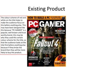 Existing Product
The colour scheme of red and
white on the title helps to
make the audience focus on
this before anything else. This
may have been designed like
this because “PC GAMER” is a
popular, well known and trust
worthy brand, this may be
why they used this certain
colour scheme for the title, so
that the audience looks at the
title first before anything else
because if they know the
brand then they will be more
likely to buy the product.
 