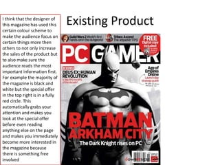 Existing ProductI think that the designer of
this magazine has used this
certain colour scheme to
make the audience focus on
certain things more then
others to not only increase
the sales of the product but
to also make sure the
audience reads the most
important information first.
For example the majority of
the magazine is black and
white but the special offer
in the top right is in a fully
red circle. This
automatically grabs your
attention and makes you
look at the special offer
before even reading
anything else on the page
and makes you immediately
become more interested in
the magazine because
there is something free
involved
 