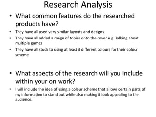 Research Analysis
• What common features do the researched
products have?
• They have all used very similar layouts and designs
• They have all added a range of topics onto the cover e.g. Talking about
multiple games
• They have all stuck to using at least 3 different colours for their colour
scheme
• What aspects of the research will you include
within your on work?
• I will include the idea of using a colour scheme that allows certain parts of
my information to stand out while also making it look appealing to the
audience.
 