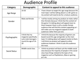 Audience Profile
Category Demographic Content to appeal to this audience
Age Range
14-20 • I have chosen to target this age range because the
main topic I will be talking about is a 18+ game so
my content will need to be for a mature audience.
Gender
Male and female • I will be mostly aiming my product at males rather
then females because I think that the content of
the game I’m talking about will appeal more to
them however there is still a smaller female
audience that will find this content appealing so I
will make sure my magazine appeals to both
audiences rather then just one.
Psychographic
I think that my
magazine specifically
suits male teenagers
round the age of 14-
20
• I think this because the majority of gamers are
based round this age and gender so the main
topic I’m talking about will appeal mostly to them.
I still think my product will appeal to other
audiences however I think it suits this audience
the most.
Social Status
Middle social class • I think my product will best suit the middle social
class because the majority of people in this social
class have things related to the topic of my
magazine such as PlayStations, Xbox or gaming
pc’s etc.
 