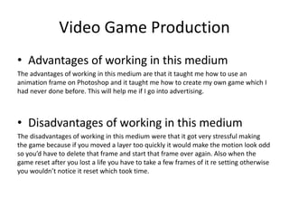 Video Game Production
• Advantages of working in this medium
The advantages of working in this medium are that it taught me how to use an
animation frame on Photoshop and it taught me how to create my own game which I
had never done before. This will help me if I go into advertising.
• Disadvantages of working in this medium
The disadvantages of working in this medium were that it got very stressful making
the game because if you moved a layer too quickly it would make the motion look odd
so you’d have to delete that frame and start that frame over again. Also when the
game reset after you lost a life you have to take a few frames of it re setting otherwise
you wouldn’t notice it reset which took time.
 