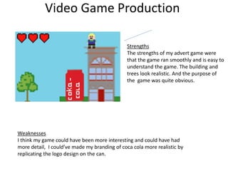 Video Game Production
Strengths
The strengths of my advert game were
that the game ran smoothly and is easy to
understand the game. The building and
trees look realistic. And the purpose of
the game was quite obvious.
Weaknesses
I think my game could have been more interesting and could have had
more detail, I could’ve made my branding of coca cola more realistic by
replicating the logo design on the can.
 