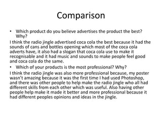 Comparison
• Which product do you believe advertises the product the best?
Why?
I think the radio jingle advertised coca cola the best because it had the
sounds of cans and bottles opening which most of the coca cola
adverts have, it also had a slogan that coca cola use to make it
recognisable and it had music and sounds to make people feel good
and coca cola do the same.
• Which of your products is the most professional? Why?
I think the radio jingle was also more professional because, my poster
wasn’t amazing because it was the first time I had used Photoshop,
and there was other people to help make the radio jingle who all had
different skills from each other which was useful. Also having other
people help make it made it better and more professional because it
had different peoples opinions and ideas in the jingle.
 