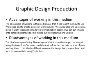 Graphic Design Production
• Advantages of working in this medium
The advantages of working in this medium are that it has taught me how to use
Photoshop and to create a piece of work using it. Photoshop also lets us create a
piece of work that can be made to our imagination because we can put images
onto certain backgrounds. This makes our work creative and unique.
• Disadvantages of working in this medium
The disadvantages of using Photoshop are that it takes time to get the hang of
using the tools if you’ve never used the tool before this can take up a lot of your
working time. It can also be difficult to create the image that’s in your head and
for it to look realistic using Photoshop.
 