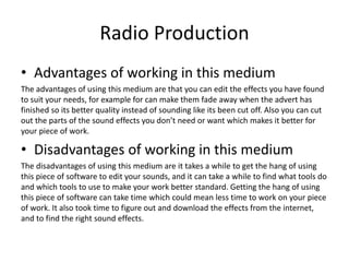 Radio Production
• Advantages of working in this medium
The advantages of using this medium are that you can edit the effects you have found
to suit your needs, for example for can make them fade away when the advert has
finished so its better quality instead of sounding like its been cut off. Also you can cut
out the parts of the sound effects you don’t need or want which makes it better for
your piece of work.
• Disadvantages of working in this medium
The disadvantages of using this medium are it takes a while to get the hang of using
this piece of software to edit your sounds, and it can take a while to find what tools do
and which tools to use to make your work better standard. Getting the hang of using
this piece of software can take time which could mean less time to work on your piece
of work. It also took time to figure out and download the effects from the internet,
and to find the right sound effects.
 