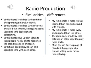 Radio Production
• Similarities differences
• Both adverts are linked with summer
and spending time with friends.
• Both adverts are linked with coca cola
and are both linked with slogans about
spending time together and
celebrating.
• Both adverts have upbeat songs to
keep people happy and to recognise
the brand by a song or slogan.
• Both have people having sun and
spending time with each other.
• My radio jingle is more festival
themed than hanging around
with friends.
• My radio jingle is more lively
and updated than the other.
• The radio jingle made by coca
cola has an older song than my
radio jingle.
• Mine doesn’t have a group of
friends, it has people at a
festival letting loose rather
than relaxing.
 