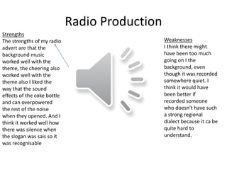 Radio Production
Strengths
The strengths of my radio
advert are that the
background music
worked well with the
theme, the cheering also
worked well with the
theme also I liked the
way that the sound
effects of the coke bottle
and can overpowered
the rest of the noise
when they opened. And I
think it worked well how
there was silence when
the slogan was sais so it
was recognisable
Weaknesses
I think there might
have been too much
going on I the
background, even
though it was recorded
somewhere quiet. I
think it would have
been better if
recorded someone
who doesn’t have such
a strong regional
dialect because it ca be
quite hard to
understand.
 
