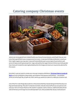 Catering company Christmas events
atererscan conveygreathome cookedfoodto yourhouse forany occasion,andof path theycan also
carry that superbfoodinyour companyeventasnicely.in case yourbirthdaycelebrationissmall you
thenmightimagine youmaycater ityourself orpossiblydoapot successtype of eventwhere each
personbringssomethingtoproportion.large scale partiesthenagainthatare heldat eventhallsgreater
than likelywill includethe cateringblanketedwithinthe charge andmaximummayalsobe adornedfor
the season.
but whatin case you wantto create your veryowncompanycelebration, ChristmasCaterersLondon&
Kent youfinda completelyuniquespace,youenhance itthe wayyouneedandyou...youprepare
dinnerall of the food?No,of pathnot, thatis while youswitchtoa catererto make your occasionrock.
one of the first-rate thingsaboutcaterersistheyknow whattheymaybe doingand that theyfocuson
bigscale foodcoaching.Theydon't simplydoone factor,theydo manystuff and youcan pickout and
pickyour menuto fityourtheme or the vacationinpopular.wanta massive,traditionalturkeydinner
withall the fancy trimmings?Forahundredpeople?sure,theycoulddothat.Doyou needadessert
 