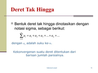 Kalkulus2-unpad 10
Deret Tak Hingga
 Bentuk deret tak hingga dinotasikan dengan
notasi sigma, sebagai berikut:
dengan an adalah suku ke-n.
Kekonvergenan suatu deret ditentukan dari
barisan jumlah parsialnya.
......321
1
+++++=∑
∞
=
n
i
i aaaaa
 