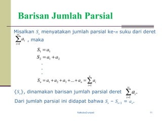 Kalkulus2-unpad 11
Barisan Jumlah Parsial
Misalkan Sn
menyatakan jumlah parsial ke-n suku dari deret
, maka∑
∞
=1i
ia
{Sn}, dinamakan barisan jumlah parsial deret .
1
∑
∞
=i
i
a
Dari jumlah parsial ini didapat bahwa Sn – Sn-1 = an.
∑=
=++++=
n
i
inn aaaaaS
1
321 ...
11 aS =
212 aaS +=
.
.
.
 