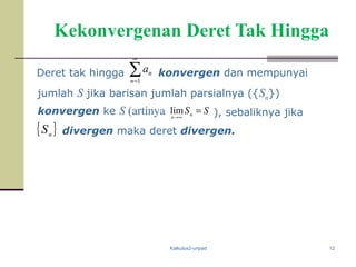 Kalkulus2-unpad 12
Kekonvergenan Deret Tak Hingga
Deret tak hingga ∑
∞
=1n
na konvergen dan mempunyai
jumlah S jika barisan jumlah parsialnya ({Sn})
konvergen ke S (artinya
divergen maka deret divergen.
SSn
n
=
∞→
lim ), sebaliknya jika
{ }n
S
 