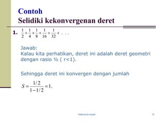Kalkulus2-unpad 15
Contoh
Selidiki kekonvergenan deret
...
32
1
16
1
8
1
4
1
2
1
+++++1.
Jawab:
Kalau kita perhatikan, deret ini adalah deret geometri
dengan rasio ½ ( r<1).
Sehingga deret ini konvergen dengan jumlah
.1
2/11
2/1
=
−
=S
 