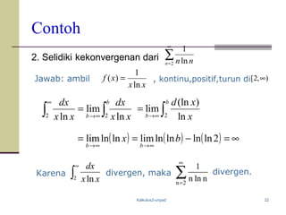 Kalkulus2-unpad 22
Contoh
2. Selidiki kekonvergenan dari
Jawab: ambil , kontinu,positif,turun di
Karena divergen, maka divergen.
∑
∞
=2 ln
1
n nn
xx
xf
ln
1
)( =
∫∫ ∞→
∞
=
b
b xx
dx
xx
dx
22 ln
lim
ln 2
(ln )
lim
ln
b
b
d x
x→∞
= ∫
( ) ( ) ( ) ∞=−==
∞→∞→
2lnlnlnlnlimlnlnlim bx
bb
∫
∞
2 ln xx
dx
∑
∞
=2n
nlnn
1
),2[ ∞
 