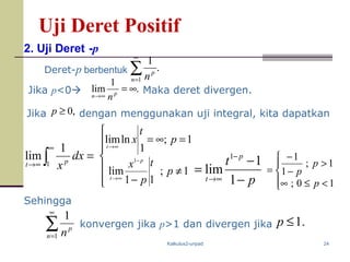 Kalkulus2-unpad 24
Uji Deret Positif
2. Uji Deret -p
Deret-p berbentuk .
1
1
∑
∞
=n
p
n
dengan menggunakan uji integral, kita dapatkan
=∫
∞
∞→
dx
xpt 1
1
lim
p
t p
t −
−
=
−
∞→ 1
1
lim
1




<≤∞
>
−
−
=
10;
1;
1
1
p
p
p
Jika p<0
Jika
.
1
lim ∞=
∞→ pn n
Maka deret divergen.
,0≥p
Sehingga
∑
∞
=1
1
n
p
n
konvergen jika p>1 dan divergen jika .1≤p







≠
−
=∞=
−
∞→
∞→
1;
11
lim
1;
1
lnlim
1
p
t
p
x
p
t
x
p
t
t
 