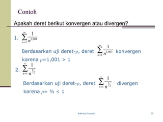 Kalkulus2-unpad 25
Contoh
Apakah deret berikut konvergen atau divergen?
1. ∑
∞
=1
001,1
1
n n
Berdasarkan uji deret-p, deret ∑
∞
=1
001,1
1
n n konvergen
karena p=1,001 > 1
2.
Berdasarkan uji deret-p, deret divergen
karena p= ½ < 1
∑
∞
=1 2
1
1
n n
∑
∞
=1 2
1
1
n n
 