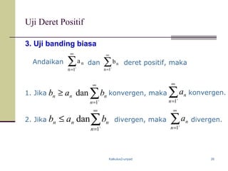 Kalkulus2-unpad 26
Uji Deret Positif
3. Uji banding biasa
Andaikan ∑
∞
= `1n
na ∑
∞
= `1n
nbdan deret positif, maka
1. Jika konvergen, maka
∑
∞
= `1n
na
∑
∞
=
≥
`1
dan
n
nnn bab
∑
∞
=
≤
`1
dan
n
nnn bab
∑
∞
= `1n
na konvergen.
2. Jika divergen, maka divergen.
 