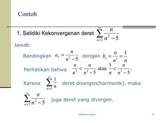Kalkulus2-unpad 27
Contoh
1. Selidiki Kekonvergenan deret ∑
∞
= −3
2
5n n
n
Jawab:
Bandingkan dengan
52
−
=
n
n
an
Perhatikan bahwa .
5
1
atau
5 222
−
<
−
<
n
n
nn
n
n
n
Karena ∑
∞
=1n
n
1
∑
∞
= −3
2
5n n
n
deret divergen(harmonik), maka
juga deret yang divergen.
nn
n
bn
1
2
==
 