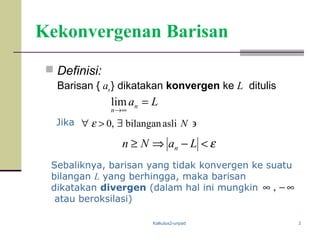 Kalkulus2-unpad 3
Kekonvergenan Barisan
 Definisi:
Barisan { an} dikatakan konvergen ke L ditulis
Sebaliknya, barisan yang tidak konvergen ke suatu
bilangan L yang berhingga, maka barisan
dikatakan divergen (dalam hal ini mungkin
atau beroksilasi)
Lan
n
=
∞→
lim
ε<−⇒≥ LaNn n
∋∃>∀ Naslibilangan,0εJika
∞−∞ ,
 