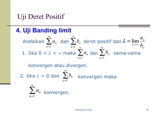 Kalkulus2-unpad 30
4. Uji Banding limit
Andaikan dan deret positif dan
n
n
n
b
a
L ∞→
= lim
Uji Deret Positif
1. Jika 0 < L < ∞ maka ∑
∞
= `1n
na ∑
∞
= `1n
nbdan sama-sama
konvergen atau divergen.
2. Jika L = 0 dan ∑
∞
= `1n
nb
∑
∞
= `1n
na
konvergen maka
konvergen.
∑
∞
= `1n
na ∑
∞
= `1n
nb
 