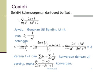 Kalkulus2-unpad 31
Contoh
Selidiki kekonvergenan dari deret berikut :
∑
∞
= +−
+
1
23
75
32
.1
n nn
n
Gunakan Uji Banding Limit.
sehingga
Pilih
lim n
n
n
a
L
b→∞
=
∑
∞
= +−
+
1n
23
7n5n
3n2
konvergen.
= 2
Karena L=2 dan
Jawab:
2
1
n
bn =
2
23
1
75
32
lim
n
nn
n
n
+−
+
= ∞→ 75
32
lim 23
23
+−
+
= ∞→
nn
nn
n
konvergen dengan uji
deret-p, maka
∑∑ = 2
1
n
bn
 