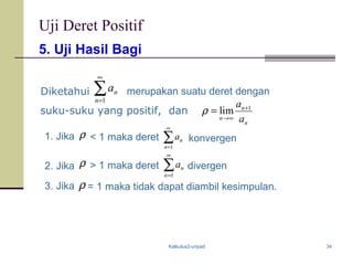 Kalkulus2-unpad 34
5. Uji Hasil Bagi
Uji Deret Positif
∑
∞
=1n
na
n
n
n a
a 1
lim +
∞→
=ρ
Diketahui merupakan suatu deret dengan
ρ ∑
∞
=1n
na1. Jika < 1 maka deret konvergen
suku-suku yang positif, dan
ρ ∑
∞
=1n
na divergen2. Jika > 1 maka deret
ρ = 1 maka tidak dapat diambil kesimpulan.3. Jika
 