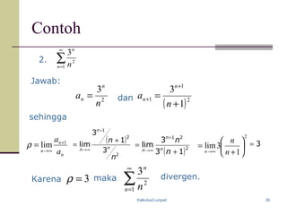 Kalkulus2-unpad 36
Contoh
2. ∑
∞
=1
2
3
n
n
n
2
3
n
a
n
n = dan
( )2
1
1
1
3
+
=
+
+
n
a
n
n
sehingga
Karena ∑
∞
=1
2
3
n
n
n
divergen.
Jawab:
3=
2
1
3lim 





+
=
∞→ n
n
n( )2
21
13
3
lim
+
=
+
∞→
n
n
n
n
n
( )
2
2
1
3
1
3
lim
n
n
n
n
n
+
=
+
∞→
n
n
n a
a 1
lim +
∞→
=ρ
3=ρ maka
 