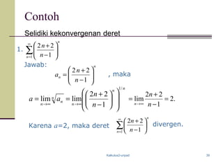 Kalkulus2-unpad 39
Contoh
Selidiki kekonvergenan deret
1. ∑
∞
=






−
+
1 1
22
n
n
n
n
Jawab: n
n
n
n
a 





−
+
=
1
22
, maka
nn
n
n
n
n n
n
aa
/1
1
22
limlim














−
+
==
∞→∞→
Karena a=2, maka deret ∑
∞
=






−
+
1 1
22
n
n
n
n
divergen.
.2
1
22
lim =
−
+
=
∞→ n
n
n
 