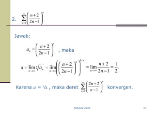 Kalkulus2-unpad 40
2. ∑
∞
=






−
+
1 12
2
n
n
n
n
Jawab:
n
n
n
n
a 





−
+
=
12
2
, maka
nn
n
n
n
n n
n
aa
/1
12
2
limlim














−
+
==
∞→∞→
Karena a = ½ , maka deret ∑
∞
=






−
+
1 1
22
n
n
n
n
konvergen.
.
2
1
12
2
lim =
−
+
=
∞→ n
n
n
 