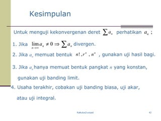 Kalkulus2-unpad 42
Kesimpulan
Untuk menguji kekonvergenan deret ∑ na perhatikan ;na
1. Jika
2. Jika an memuat bentuk
∑⇒≠
∞→
nn
n
aa 0lim divergen.
nn
nrn ,,! , gunakan uji hasil bagi.
3. Jika an hanya memuat bentuk pangkat n yang konstan,
gunakan uji banding limit.
4. Usaha terakhir, cobakan uji banding biasa, uji akar,
atau uji integral.
 