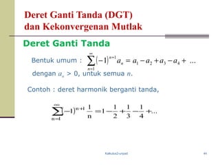Kalkulus2-unpad 44
Deret Ganti Tanda (DGT)
dan Kekonvergenan Mutlak
( ) ...1 4321
1
1
+−+−=−∑
∞
=
+
aaaaa
n
n
n
dengan an > 0, untuk semua n.
Contoh : deret harmonik berganti tanda,
( ) ...
4
1
3
1
2
1
1
n
1
1
1n
1n
+−+−=−∑
∞
=
+
Bentuk umum :
Deret Ganti Tanda
 
