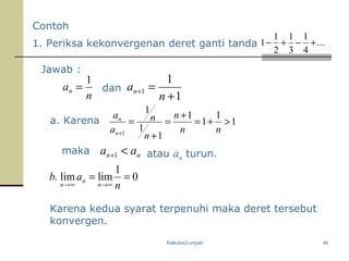Kalkulus2-unpad 46
n
an
1
=
1
1
1
+
=+
n
an
a. Karena 1
1
1
1
1
1
1
1
>+=
+
=
+
=
+ nn
n
n
n
a
a
n
n
0
1
limlim. ==
∞→∞→ n
ab
n
n
n
Karena kedua syarat terpenuhi maka deret tersebut
konvergen.
Jawab :
dan
maka nn aa <+1
1. Periksa kekonvergenan deret ganti tanda ...
4
1
3
1
2
1
1 +−+−
Contoh
atau an turun.
 
