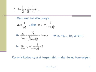 Kalkulus2-unpad 47
Dari soal ini kita punya
!
1
n
an = , dan
( )!1
1
1
+
=+
n
an
a.
( )
11
!1
1
!
1
1
>+=
+
=
+
n
n
n
a
a
n
n
 an >an+1 (an turun).
b. 0
!
1
limlim ==
∞→∞→ n
a
n
n
n
Karena kedua syarat terpenuhi, maka deret konvergen.
...
!4
1
!3
1
!2
1
1.2 +−+−
 