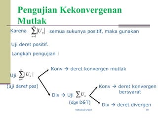 Kalkulus2-unpad 50
Pengujian Kekonvergenan
Mutlak
∑
∞
=1
||
n
nU
Karena ∑
∞
=1n
nU semua sukunya positif, maka gunakan
Uji deret positif.
Langkah pengujian :
Uji
Konv  deret konvergen mutlak
Div  Uji ∑ nU
Konv  deret konvergen
bersyarat
Div  deret divergen
(dgn DGT)
(uji deret pos)
 