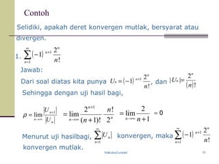 Kalkulus2-unpad 51
Contoh
1. ( )∑
∞
=
+
−
1
1
!
2
1
n
n
n
n
Jawab:
n
n
n
n
n 2
!
)!1(
2
lim
1
+
=
+
∞→ 1
2
lim
+
=
∞→ nn
Dari soal diatas kita punya ( )
!
2
1 1
n
U
n
n
n
+
−= , dan ( )!
2
||
n
U
n
n =
Menurut uji hasilbagi,
Sehingga dengan uji hasil bagi,
0=
n
n
n U
U 1
lim
+
∞→
=ρ
∑
∞
=1n
nU konvergen, maka ( )∑
∞
=
+
−
1
1
!
2
1
n
n
n
n
konvergen mutlak.
Selidiki, apakah deret konvergen mutlak, bersyarat atau
divergen.
 