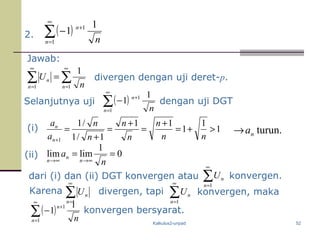 Kalkulus2-unpad 52
2. ( )∑
∞
=
+
−
1
1 1
1
n
n
n
Jawab:
( )∑
∞
=
+
−
1
1 1
1
n
n
n
Selanjutnya uji ( )∑
∞
=
+
−
1
1 1
1
n
n
n
∑ ∑
∞
=
∞
=
=
1 1
1
n n
n
n
U
konvergen bersyarat.
divergen dengan uji deret-p.
(i) turun.na→
(ii) 0
1
limlim ==
∞→∞→ n
a
n
n
n
dari (i) dan (ii) DGT konvergen atau
1
1
1
11
1/1
/1
1
>+=
+
=
+
=
+
=
+ nn
n
n
n
n
n
a
a
n
n
dengan uji DGT
Karena ∑
∞
=1n
nU divergen, tapi ∑
∞
=1n
nU
∑
∞
=1n
nU konvergen.
konvergen, maka
 