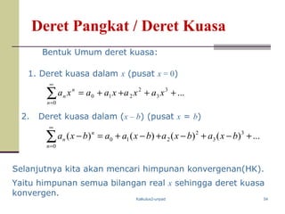 Kalkulus2-unpad 54
Deret Pangkat / Deret Kuasa
2. Deret kuasa dalam (x – b) (pusat x = b)
Selanjutnya kita akan mencari himpunan konvergenan(HK).
Bentuk Umum deret kuasa:
1. Deret kuasa dalam x (pusat x = 0)
∑
∞
=
++++=
0
3
3
2
210 ...
n
n
n xaxaxaaxa
∑
∞
=
+−+−+−+=−
0
3
3
2
210 ...)()()()(
n
n
n bxabxabxaabxa
Yaitu himpunan semua bilangan real x sehingga deret kuasa
konvergen.
 
