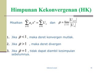Kalkulus2-unpad 55
Himpunan Kekonvergenan (HK)
Misalkan ∑∑
∞
=
∞
=
=
00 n
n
n
n
n Uxa dan
1. Jika , maka deret konvergen mutlak.
2. Jika , maka deret divergen
3. Jika , tidak dapat diambil kesimpulan
sebelumnya.
n
n
n U
U 1
lim
+
∞→
=ρ
1<ρ
1=ρ
1ρ >
 