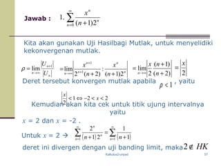 57
Jawab :
Kita akan gunakan Uji Hasilbagi Mutlak, untuk menyelidiki
kekonvergenan mutlak.
Deret tersebut konvergen mutlak apabila , yaitu
Kemudian akan kita cek untuk titik ujung intervalnya
yaitu
x = 2 dan x = -2 .
n
n
n
n
n n
x
n
x
2)1(
:
)2(2
lim 1
1
++
= +
+
∞→ 2
x
=
)2(
)1(
2
lim
+
+
=
∞→ n
nx
n
( ) ( )∑∑
∞
=
∞
= +
=
+ 11 1
1
21
2
nn
n
n
nn
deret ini divergen dengan uji banding limit, maka
n
n
n U
U 1
lim
+
∞→
=ρ
1<ρ
221
2
<<−⇔< x
x
Untuk x = 2 
HK∉2
∑
∞
= +0 2)1(
.1
n
n
n
n
x
Kalkulus2-unpad
 
