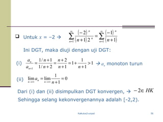 Kalkulus2-unpad 58
 Untuk x = –2 
Sehingga selang kekonvergenannya adalah [-2,2).
Ini DGT, maka diuji dengan uji DGT:
( )
( )
( )
( )∑∑
∞
=
∞
= +
−
=
+
−
11 1
1
21
2
n
n
n
n
n
nn
(i)  an monoton turun
(ii) 0
1
1
limlim =
+
=
∞→∞→ n
a
n
n
n
1
1
1
1
1
2
2/1
1/1
1
>
+
+=
+
+
=
+
+
=
+ nn
n
n
n
a
a
n
n
Dari (i) dan (ii) disimpulkan DGT konvergen,  HK∈− 2
 