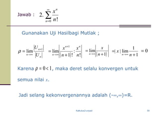 Kalkulus2-unpad 59
Jawab :
Karena , maka deret selalu konvergen untuk
semua nilai x.
Gunanakan Uji Hasilbagi Mutlak ;
( ) !
:
!1
lim
1
n
x
n
x nn
n +
=
+
∞→ ( )1
lim
+
=
∞→ n
x
n
Jadi selang kekonvergenannya adalah (-∞,∞)=R.
∑
∞
=0 !
.2
n
n
n
x
n
n
n U
U 1
lim
+
∞→
=ρ
1
1
lim||
+
=
∞→ n
x
n
0=
10 <=ρ
 