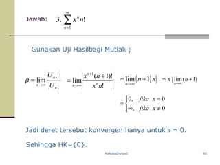Kalkulus2-unpad 60
Jawab:
Gunakan Uji Hasilbagi Mutlak ;
Jadi deret tersebut konvergen hanya untuk x = 0.
!
)!1(
lim
1
nx
nx
n
n
n
+
=
+
∞→
( ) xn
n
1lim +=
∞→



≠∞
=
=
0,
0,0
xjika
xjika
∑
∞
=0
!.3
n
n
nx
n
n
n U
U 1
lim
+
∞→
=ρ )1(lim|| +=
∞→
nx
n
Sehingga HK={0}.
 