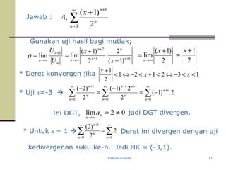 Kalkulus2-unpad 61
Jawab : ∑
∞
=
+
+
0
1
2
)1(
.4
n
n
n
x
n
n
n U
U 1
lim
+
∞→
=ρ 11
2
)1(
2
.
2
)1(
lim ++
+
∞→ +
+
= n
n
n
n
n x
x
2
)1(
lim
+
=
∞→
x
n 2
1+
=
x
* Deret konvergen jika 132121
2
1
<<−⇔<+<−⇔<
+
xx
x
* Uji x=-3  ∑∑∑
∞
=
+
∞
=
++∞
=
+
−=
−
=
−
0
1
0
11
0
1
2.)1(
2
2)1(
2
)2(
n
n
n
n
nn
n
n
n
Ini DGT, 02lim ≠=
∞→
n
n
a jadi DGT divergen.
* Untuk x = 1  .2
2
)2(
00
1
∑∑
∞
=
∞
=
+
=
nn
n
n
Deret ini divergen dengan uji
kedivergenan suku ke-n. Jadi HK = (-3,1).
Gunakan uji hasil bagi mutlak;
 